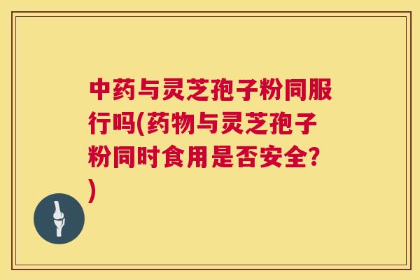 与灵芝孢子粉同服行吗(与灵芝孢子粉同时食用是否安全？)