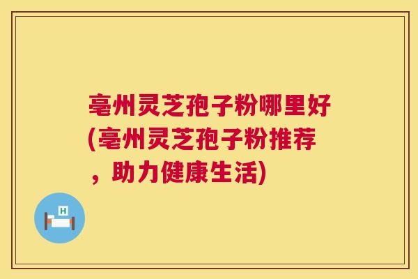 亳州灵芝孢子粉哪里好(亳州灵芝孢子粉推荐,助力健康生活) 亳州灵芝孢子粉哪里好(亳州灵芝孢子粉推荐,助力健康生活)