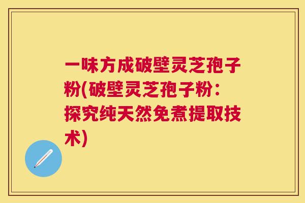 一味方成破壁灵芝孢子粉(破壁灵芝孢子粉:探究纯天然免煮提取技术) 一味方成破壁灵芝孢子粉(破壁灵芝孢子粉:探究纯天然免煮提取技术)