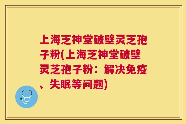 上海芝神堂破壁灵芝孢子粉(上海芝神堂破壁灵芝孢子粉：解决免疫、等问题)