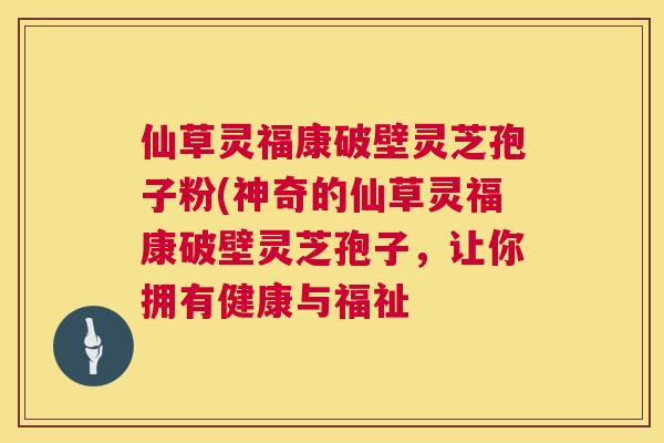 仙草灵福康破壁灵芝孢子粉(神奇的仙草灵福康破壁灵芝孢子，让你拥有健康与福祉