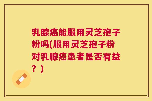 乳腺能服用灵芝孢子粉吗(服用灵芝孢子粉对乳腺患者是否有益？)