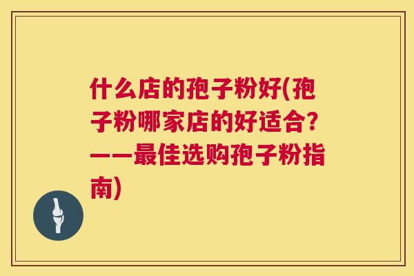 什么店的孢子粉好(孢子粉哪家店的好适合？——佳选购孢子粉指南)