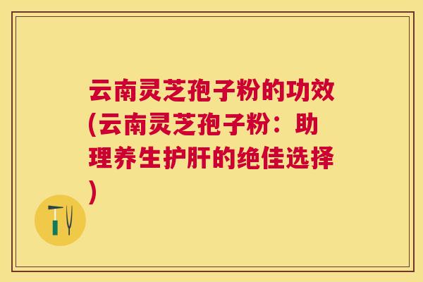 云南灵芝孢子粉的功效(云南灵芝孢子粉：助理养生的绝佳选择)
