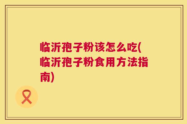 临沂孢子粉该怎么吃(临沂孢子粉食用方法指南) 临沂孢子粉该怎么吃(临沂孢子粉食用方法指南)