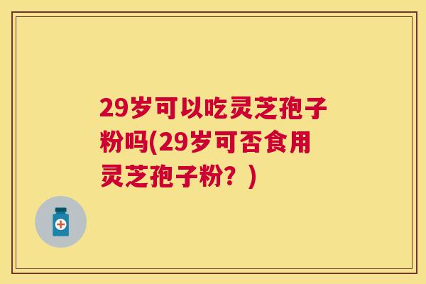 29岁可以吃灵芝孢子粉吗(29岁可否食用灵芝孢子粉？)