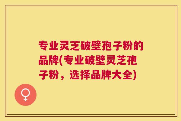 专业灵芝破壁孢子粉的品牌(专业破壁灵芝孢子粉，选择品牌大全)
