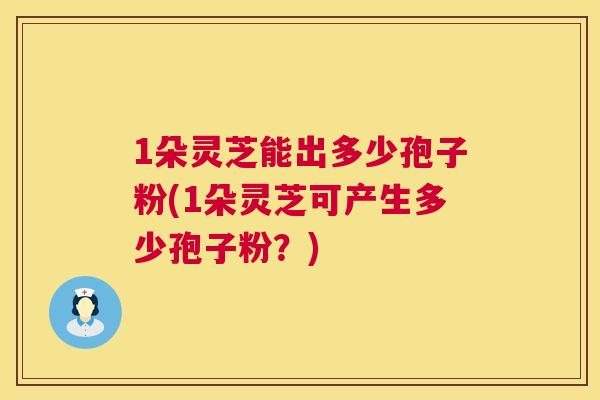 1朵灵芝能出多少孢子粉(1朵灵芝可产生多少孢子粉?) 1朵灵芝能出多少孢子粉(1朵灵芝可产生多少孢子粉?)