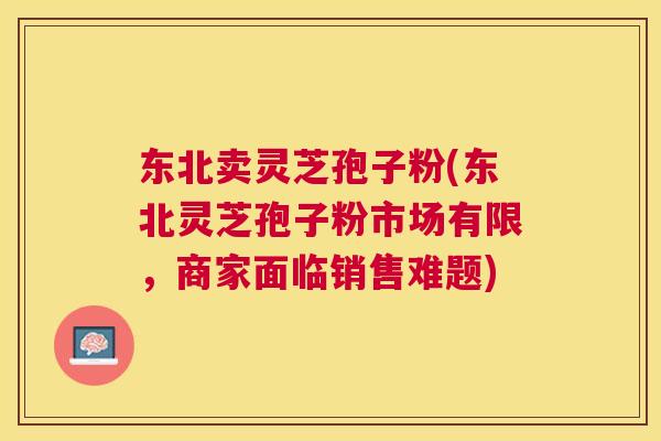 东北卖灵芝孢子粉(东北灵芝孢子粉市场有限，商家面临销售难题)