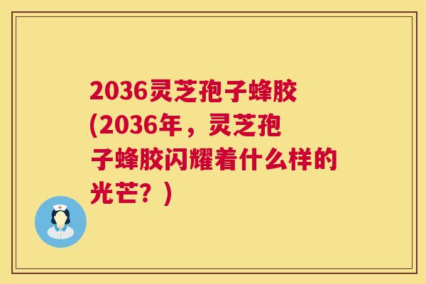 2036灵芝孢子蜂胶(2036年,灵芝孢子蜂胶闪耀着什么样的光芒?) 2036灵芝孢子蜂胶(2036年,灵芝孢子蜂胶闪耀着什么样的光芒?)