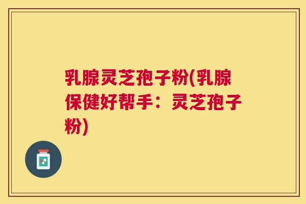 乳腺灵芝孢子粉(乳腺保健好帮手:灵芝孢子粉) 乳腺灵芝孢子粉(乳腺保健好帮手:灵芝孢子粉)