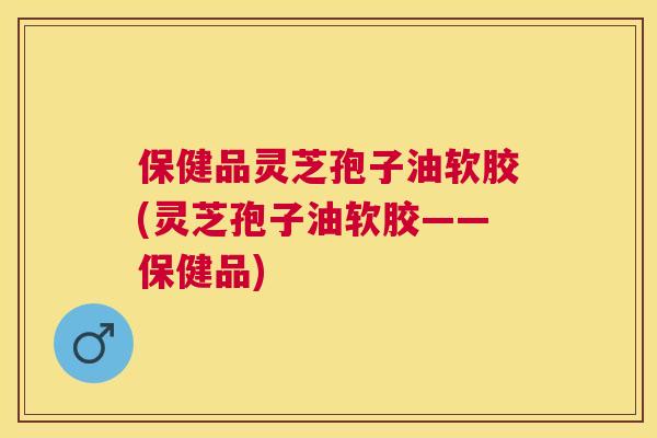 保健品灵芝孢子油软胶(灵芝孢子油软胶——保健品) 保健品灵芝孢子油软胶(灵芝孢子油软胶——保健品)