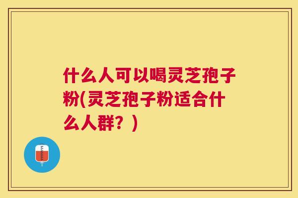 什么人可以喝灵芝孢子粉(灵芝孢子粉适合什么人群?) 什么人可以喝灵芝孢子粉(灵芝孢子粉适合什么人群?)