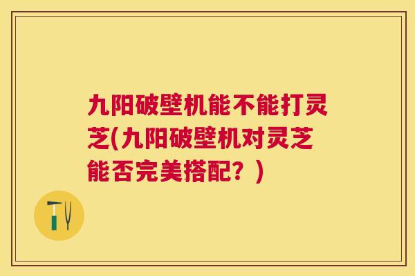 九阳破壁机能不能打灵芝(九阳破壁机对灵芝能否完美搭配？)