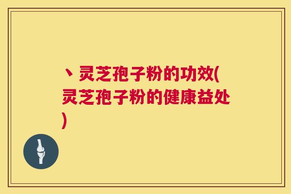 丶灵芝孢子粉的功效(灵芝孢子粉的健康益处) 丶灵芝孢子粉的功效(灵芝孢子粉的健康益处)