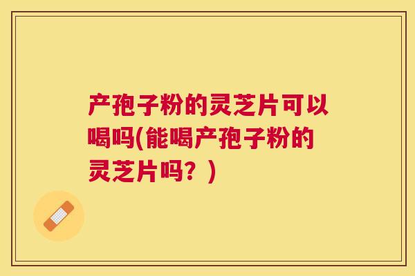 产孢子粉的灵芝片可以喝吗(能喝产孢子粉的灵芝片吗？)