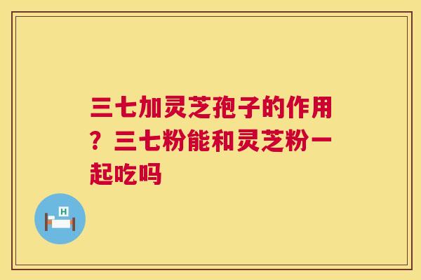 三七加灵芝孢子的作用?三七粉能和灵芝粉一起吃吗 三七加灵芝孢子的作用?三七粉能和灵芝粉一起吃吗