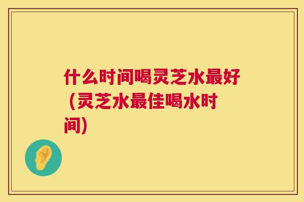 什么时间喝灵芝水好 (灵芝水佳喝水时间) 什么时间喝灵芝水好 (灵芝水佳喝水时间)