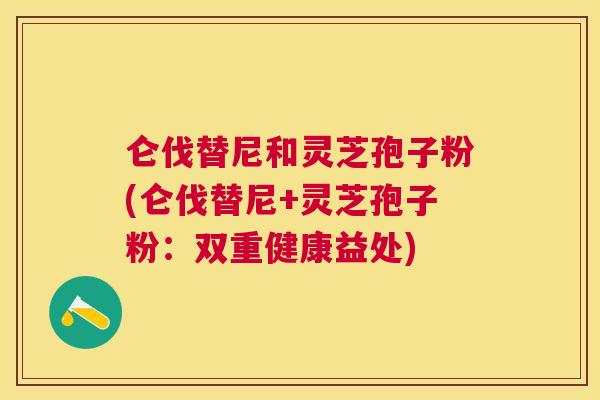仑伐替尼和灵芝孢子粉(仑伐替尼+灵芝孢子粉：双重健康益处)