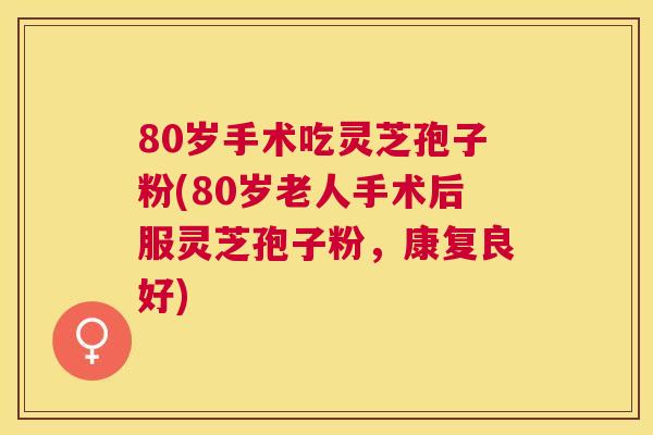 80岁手术吃灵芝孢子粉(80岁老人手术后服灵芝孢子粉,康复良好) 80岁手术吃灵芝孢子粉(80岁老人手术后服灵芝孢子粉,康复良好)