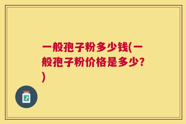 一般孢子粉多少钱(一般孢子粉价格是多少?) 一般孢子粉多少钱(一般孢子粉价格是多少?)