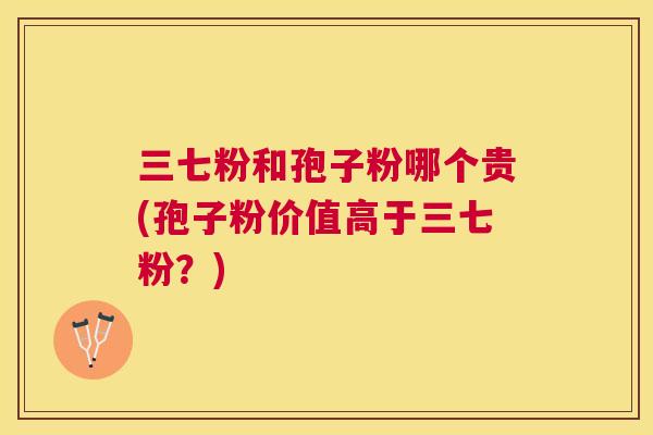 三七粉和孢子粉哪个贵(孢子粉价值高于三七粉?) 三七粉和孢子粉哪个贵(孢子粉价值高于三七粉?)
