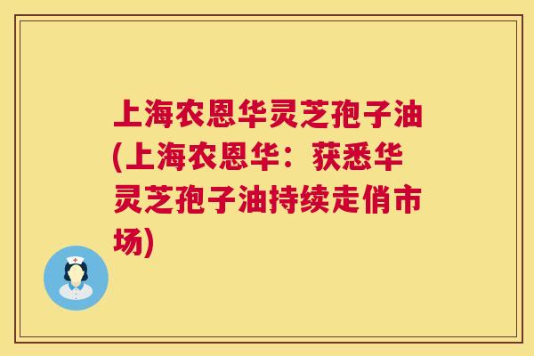 上海农恩华灵芝孢子油(上海农恩华：获悉华灵芝孢子油持续走俏市场)