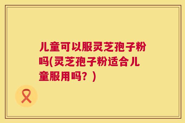 儿童可以服灵芝孢子粉吗(灵芝孢子粉适合儿童服用吗?) 儿童可以服灵芝孢子粉吗(灵芝孢子粉适合儿童服用吗?)