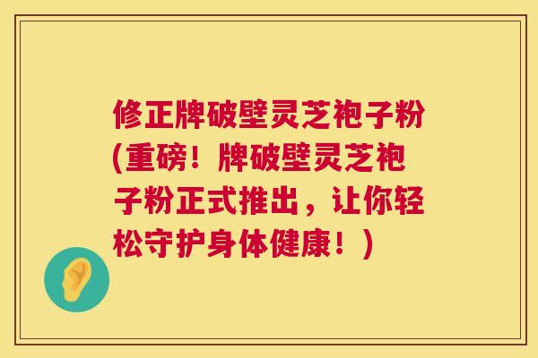 修正牌破壁灵芝袍子粉(重磅！牌破壁灵芝袍子粉正式推出，让你轻松守护身体健康！)