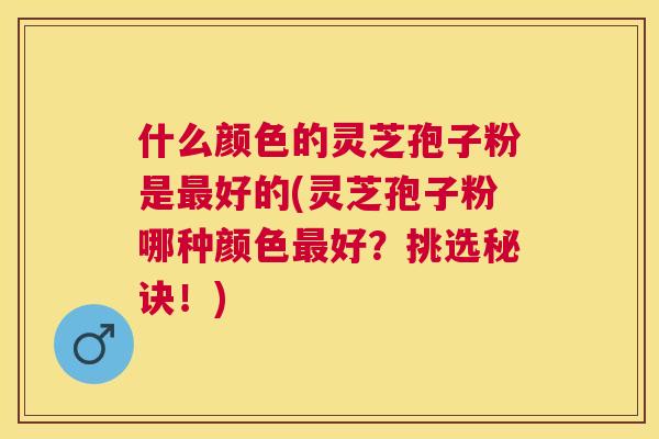 什么颜色的灵芝孢子粉是好的(灵芝孢子粉哪种颜色好？挑选秘诀！)