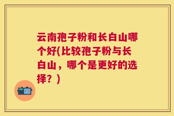 云南孢子粉和长白山哪个好(比较孢子粉与长白山,哪个是更好的选择?) 云南孢子粉和长白山哪个好(比较孢子粉与长白山,哪个是更好的选择?)