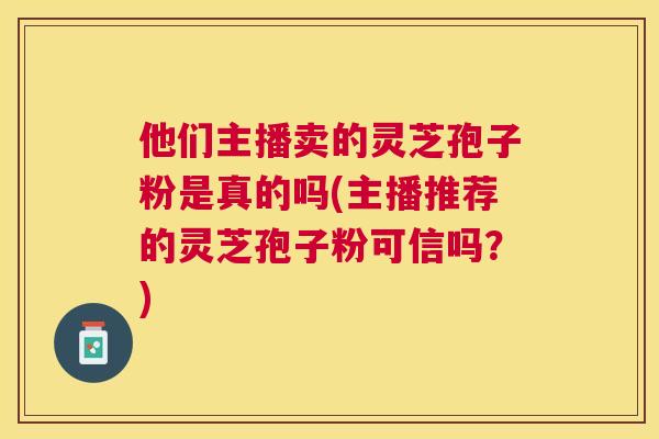 他们主播卖的灵芝孢子粉是真的吗(主播推荐的灵芝孢子粉可信吗?) 他们主播卖的灵芝孢子粉是真的吗(主播推荐的灵芝孢子粉可信吗?)