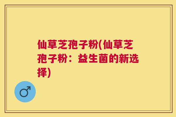 仙草芝孢子粉(仙草芝孢子粉:益生菌的新选择) 仙草芝孢子粉(仙草芝孢子粉:益生菌的新选择)