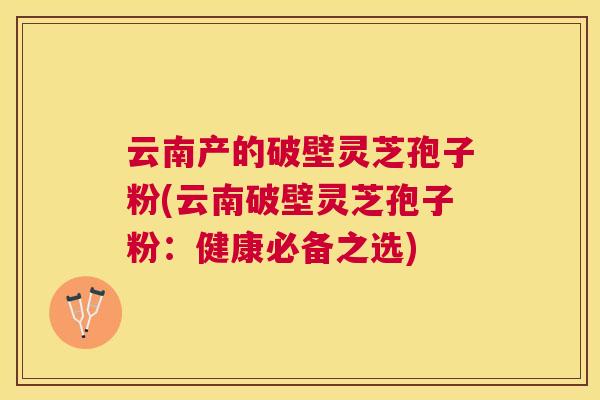 云南产的破壁灵芝孢子粉(云南破壁灵芝孢子粉:健康必备之选) 云南产的破壁灵芝孢子粉(云南破壁灵芝孢子粉:健康必备之选)