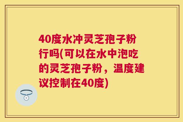 40度水冲灵芝孢子粉行吗(可以在水中泡吃的灵芝孢子粉，温度建议控制在40度)