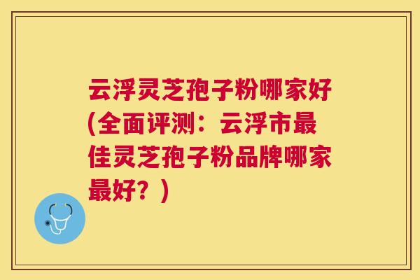 云浮灵芝孢子粉哪家好(全面评测：云浮市佳灵芝孢子粉品牌哪家好？)