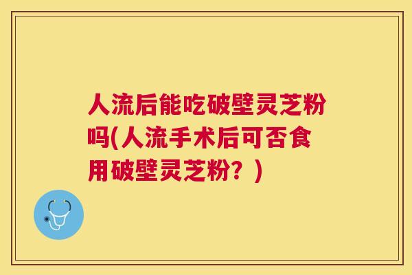 人流后能吃破壁灵芝粉吗(人流手术后可否食用破壁灵芝粉?) 人流后能吃破壁灵芝粉吗(人流手术后可否食用破壁灵芝粉?)