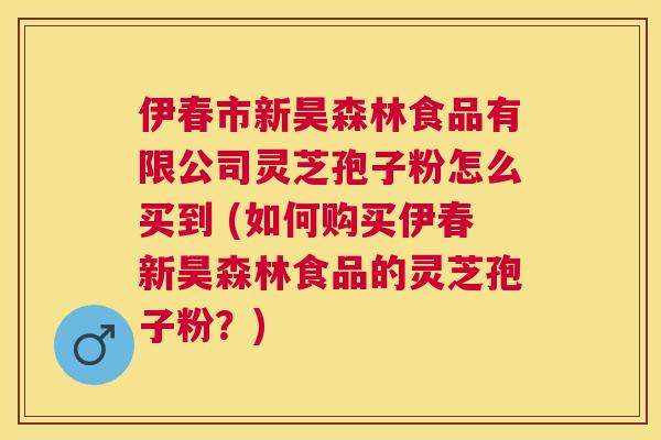 伊春市新昊森林食品有限公司灵芝孢子粉怎么买到 (如何购买伊春新昊森林食品的灵芝孢子粉？)