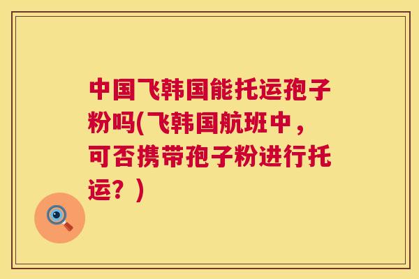 中国飞韩国能托运孢子粉吗(飞韩国航班中，可否携带孢子粉进行托运？)