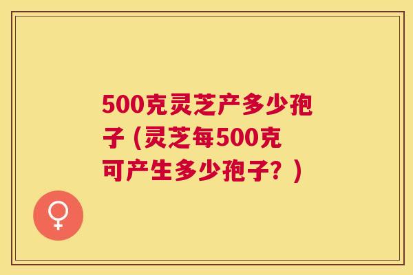 500克灵芝产多少孢子 (灵芝每500克可产生多少孢子？)