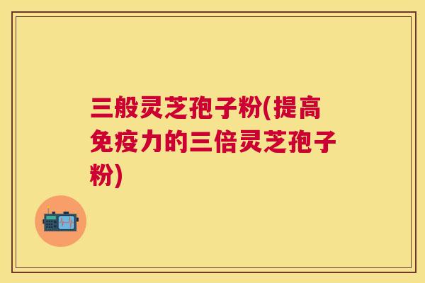 三般灵芝孢子粉(提高免疫力的三倍灵芝孢子粉) 三般灵芝孢子粉(提高免疫力的三倍灵芝孢子粉)