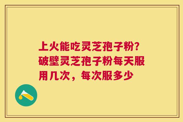上火能吃灵芝孢子粉?破壁灵芝孢子粉每天服用几次,每次服多少 上火能吃灵芝孢子粉?破壁灵芝孢子粉每天服用几次,每次服多少