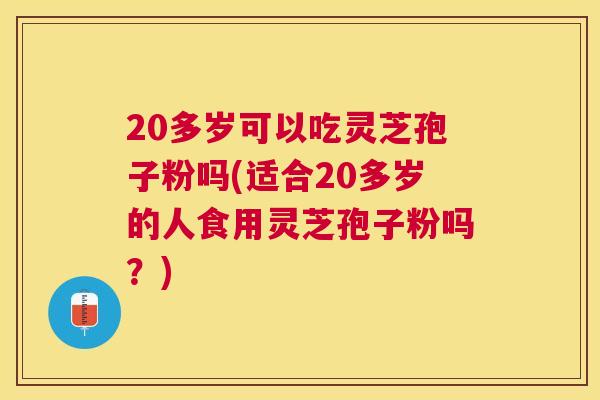 20多岁可以吃灵芝孢子粉吗(适合20多岁的人食用灵芝孢子粉吗？)