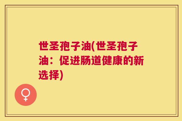 世圣孢子油(世圣孢子油:促进肠道健康的新选择) 世圣孢子油(世圣孢子油:促进肠道健康的新选择)