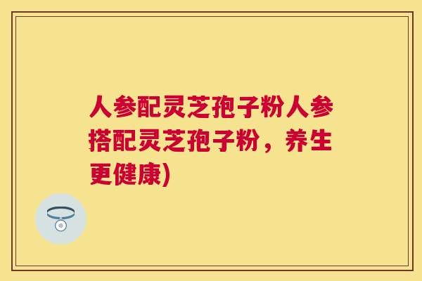 人参配灵芝孢子粉人参搭配灵芝孢子粉,养生更健康) 人参配灵芝孢子粉人参搭配灵芝孢子粉,养生更健康)