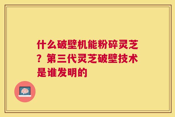 什么破壁机能粉碎灵芝?第三代灵芝破壁技术是谁发明的 什么破壁机能粉碎灵芝?第三代灵芝破壁技术是谁发明的