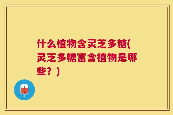 什么植物含灵芝多糖(灵芝多糖富含植物是哪些?) 什么植物含灵芝多糖(灵芝多糖富含植物是哪些?)