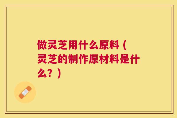 做灵芝用什么原料 (灵芝的制作原材料是什么?) 做灵芝用什么原料 (灵芝的制作原材料是什么?)