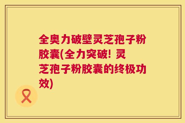 全奥力破壁灵芝孢子粉胶囊(全力突破! 灵芝孢子粉胶囊的终极功效) 全奥力破壁灵芝孢子粉胶囊(全力突破! 灵芝孢子粉胶囊的终极功效)