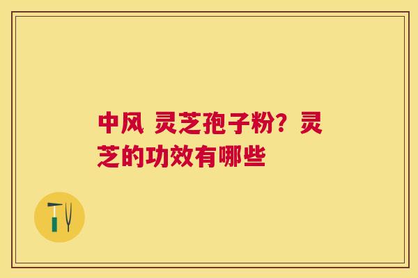 中风 灵芝孢子粉?灵芝的功效有哪些 中风 灵芝孢子粉?灵芝的功效有哪些